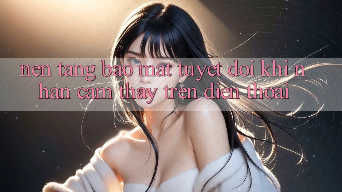 Nền tảng Bảo Mật Tuyệt Đối Khi Nhận cảm thấy Trên Điện Thoại