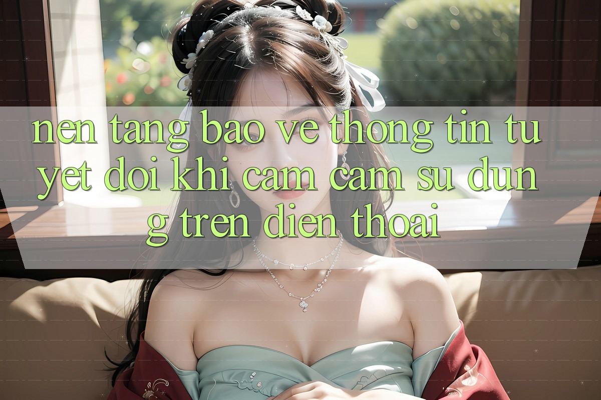 Nền tảng Bảo vệ thông tin Tuyệt Đối Khi Cảm cảm sử dụng Trên Điện Thoại