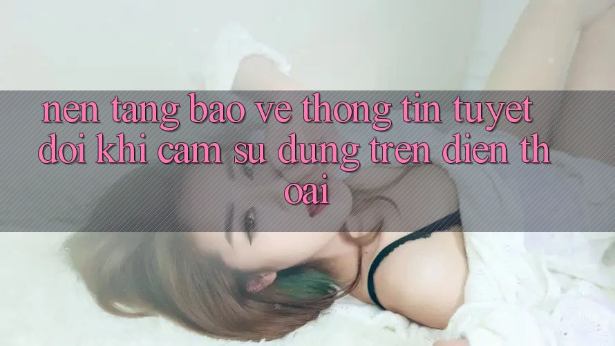 Nền tảng Bảo vệ thông tin Tuyệt Đối Khi Cảm sử dụng Trên Điện Thoại