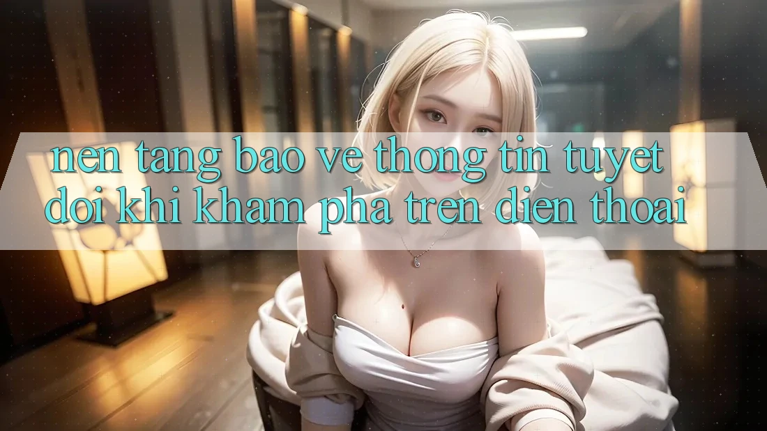 Nền tảng Bảo vệ thông tin Tuyệt Đối Khi Khám phá Trên Điện Thoại