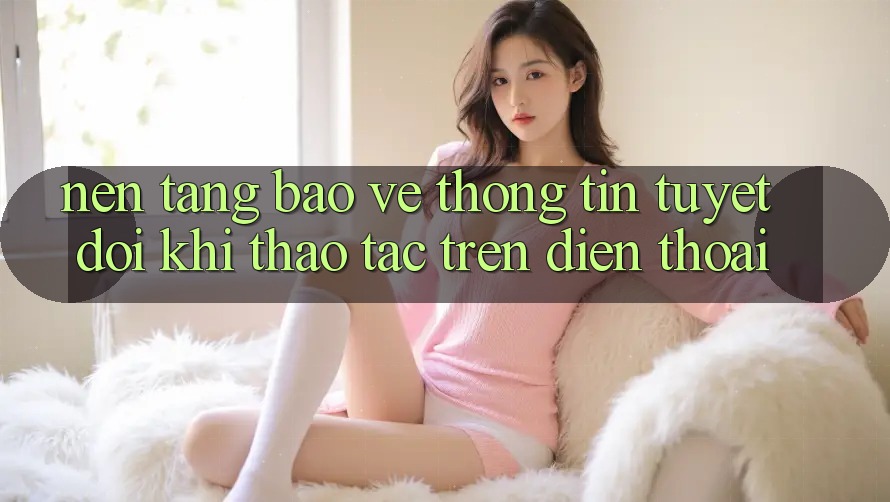 Nền tảng Bảo vệ thông tin Tuyệt Đối Khi Thao tác Trên Điện Thoại