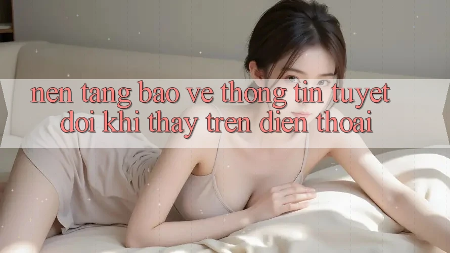 Nền tảng Bảo vệ thông tin Tuyệt Đối Khi Thấy Trên Điện Thoại