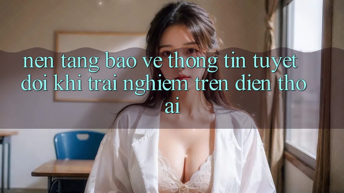 Nền tảng Bảo vệ thông tin Tuyệt Đối Khi Trải nghiệm Trên Điện Thoại