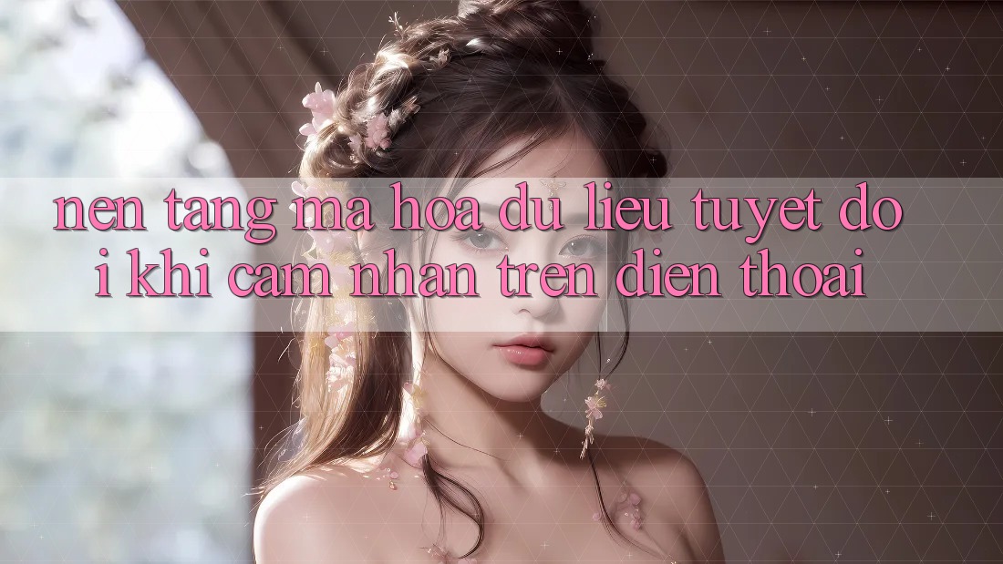 Nền tảng Mã hóa dữ liệu Tuyệt Đối Khi Cảm nhận Trên Điện Thoại