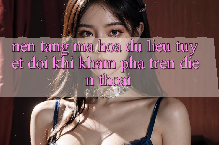 Nền tảng Mã hóa dữ liệu Tuyệt Đối Khi Khám phá Trên Điện Thoại