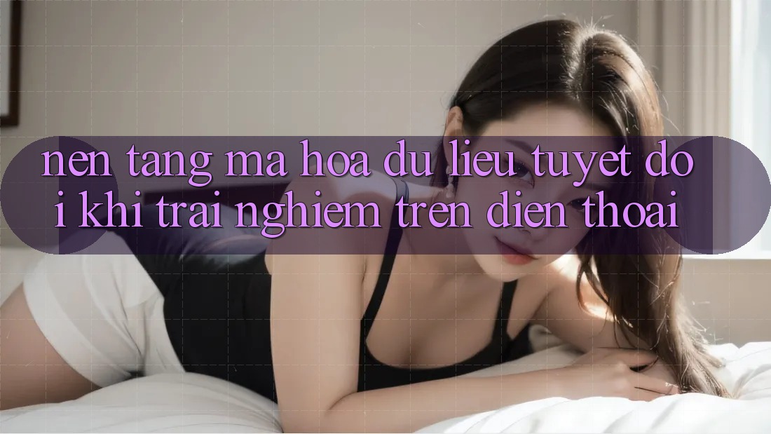 Nền tảng Mã hóa dữ liệu Tuyệt Đối Khi Trải Nghiệm Trên Điện Thoại