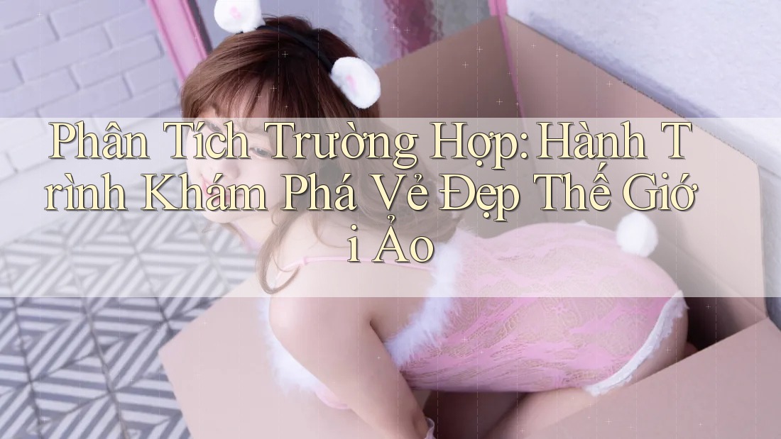 Phân Tích Trường Hợp: Hành Trình Khám Phá Vẻ Đẹp Thế Giới Ảo