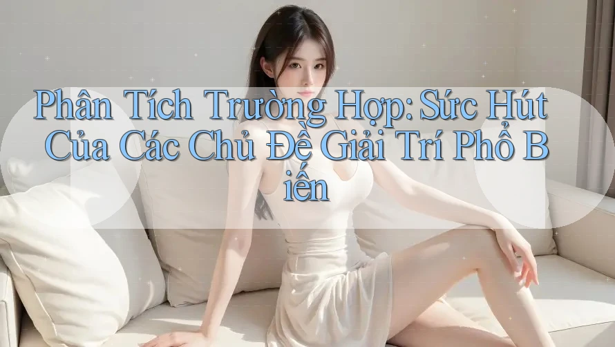 Phân Tích Trường Hợp: Sức Hút Của Các Chủ Đề Giải Trí Phổ Biến