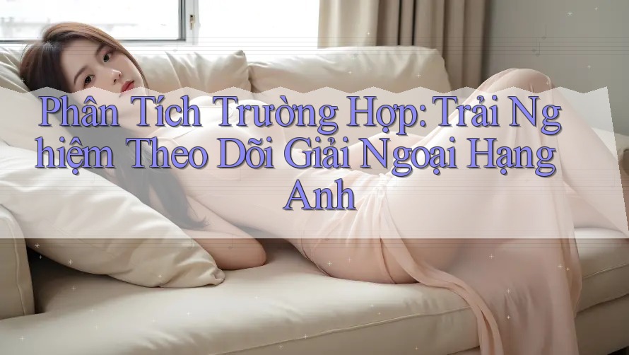 Phân Tích Trường Hợp: Trải Nghiệm Theo Dõi Giải Ngoại Hạng Anh