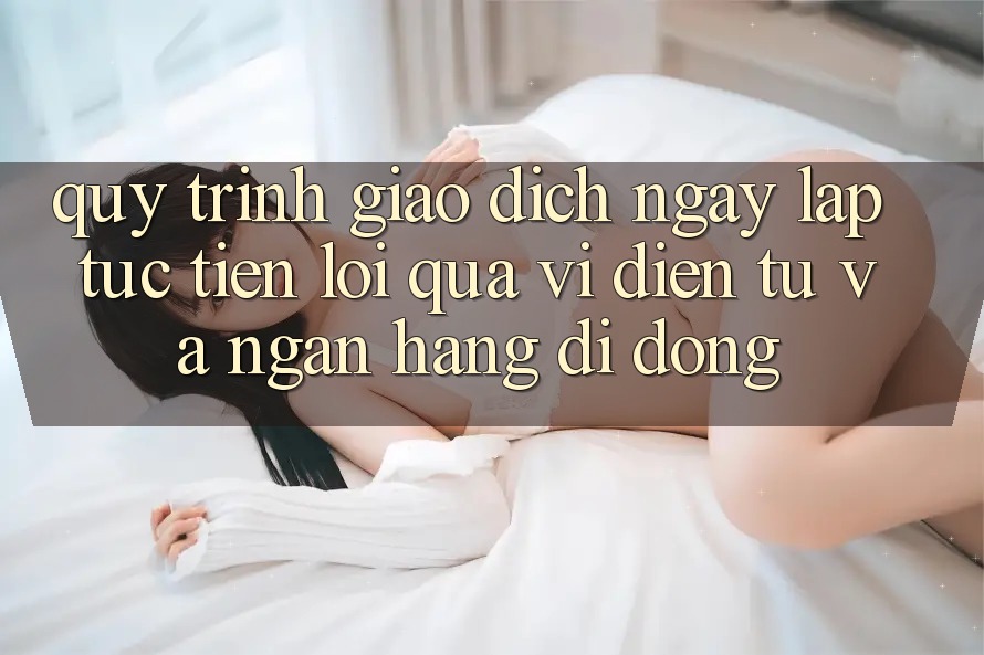 Quy Trình Giao Dịch Ngay lập tức, Tiện Lợi Qua Ví Điện Tử Và Ngân Hàng Di Động