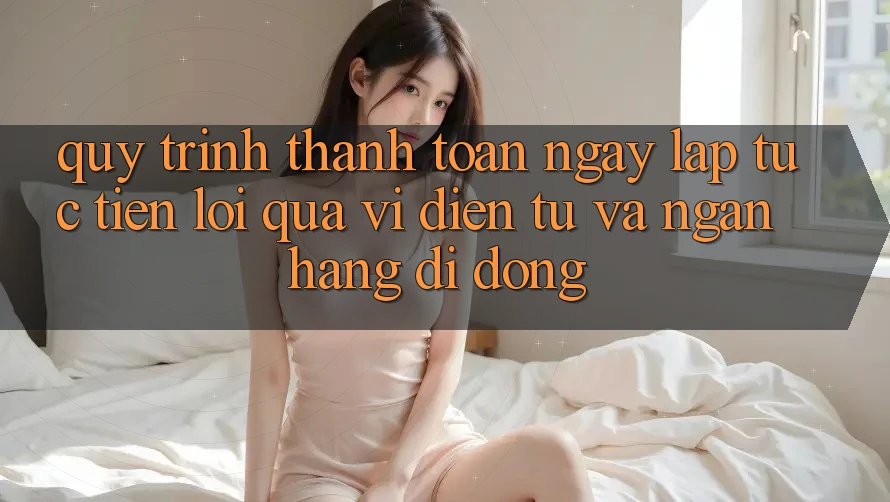 Quy Trình Thanh toán Ngay lập tức, Tiện Lợi Qua Ví Điện Tử Và Ngân Hàng Di Động