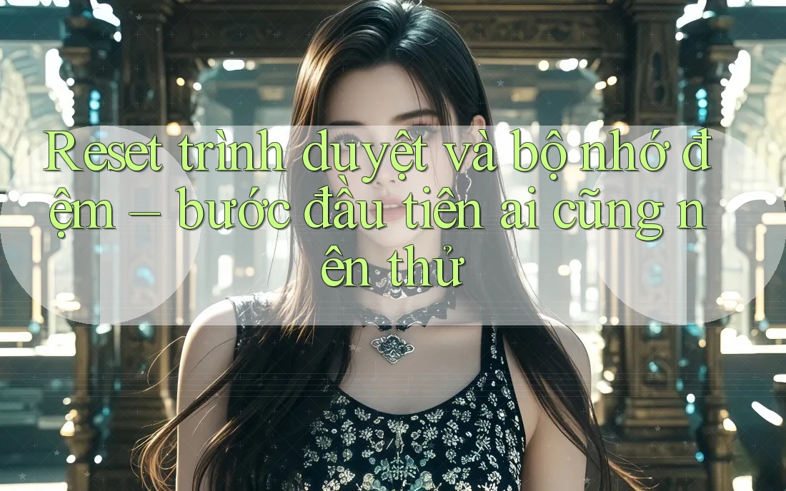 Reset trình duyệt và bộ nhớ đệm – bước đầu tiên ai cũng nên thử Reset trình duyệt và bộ nhớ đệm – bước đầu tiên ai cũng nên thử