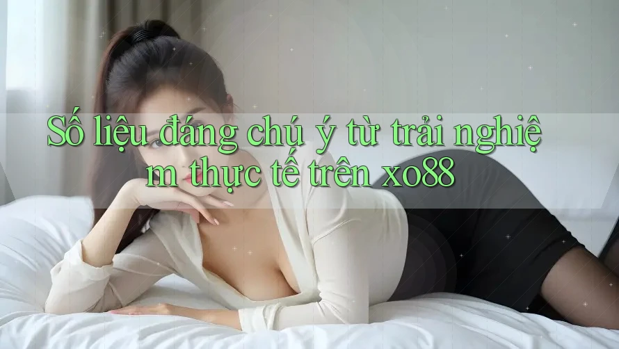 Số liệu đáng chú ý từ trải nghiệm thực tế trên xo88