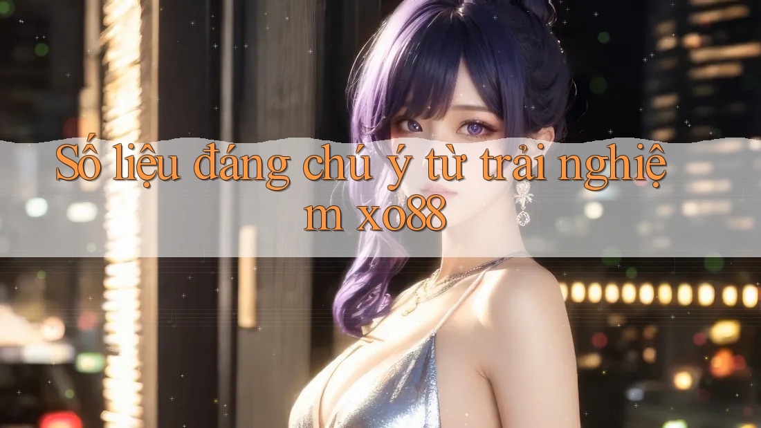 Số liệu đáng chú ý từ trải nghiệm xo88