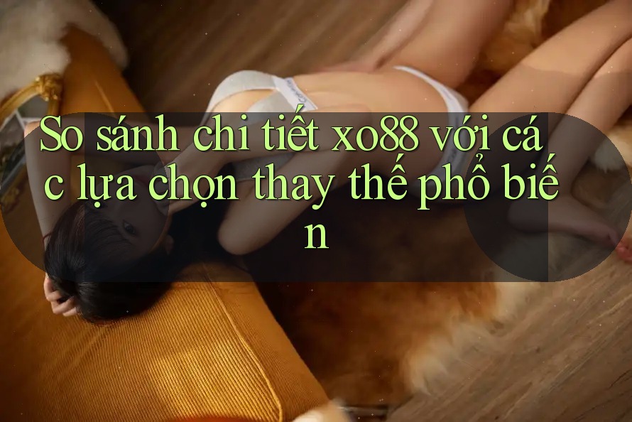 So sánh chi tiết xo88 với các lựa chọn thay thế phổ biến