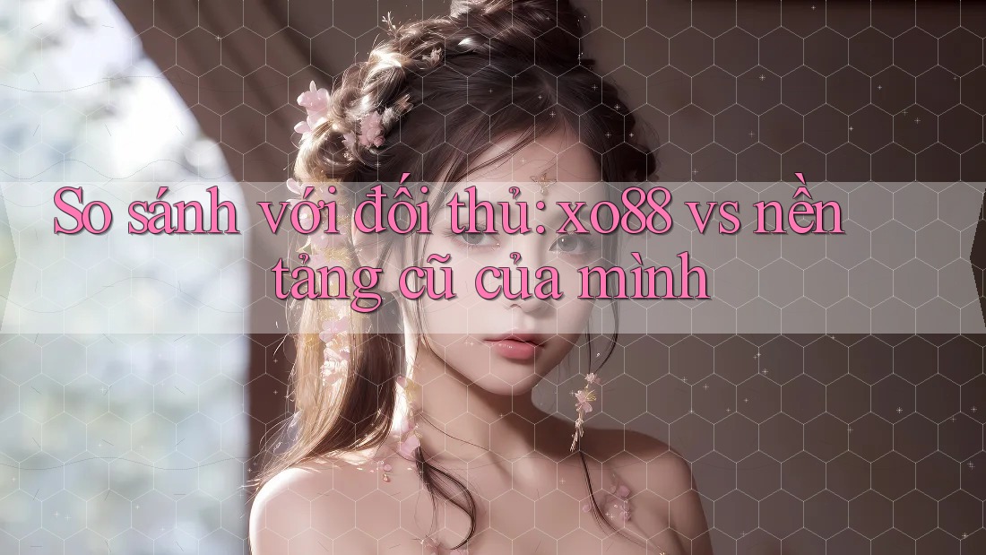 So sánh với đối thủ: xo88 vs nền tảng cũ của mình