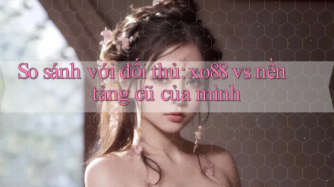 So sánh với đối thủ: xo88 vs nền tảng cũ của mình