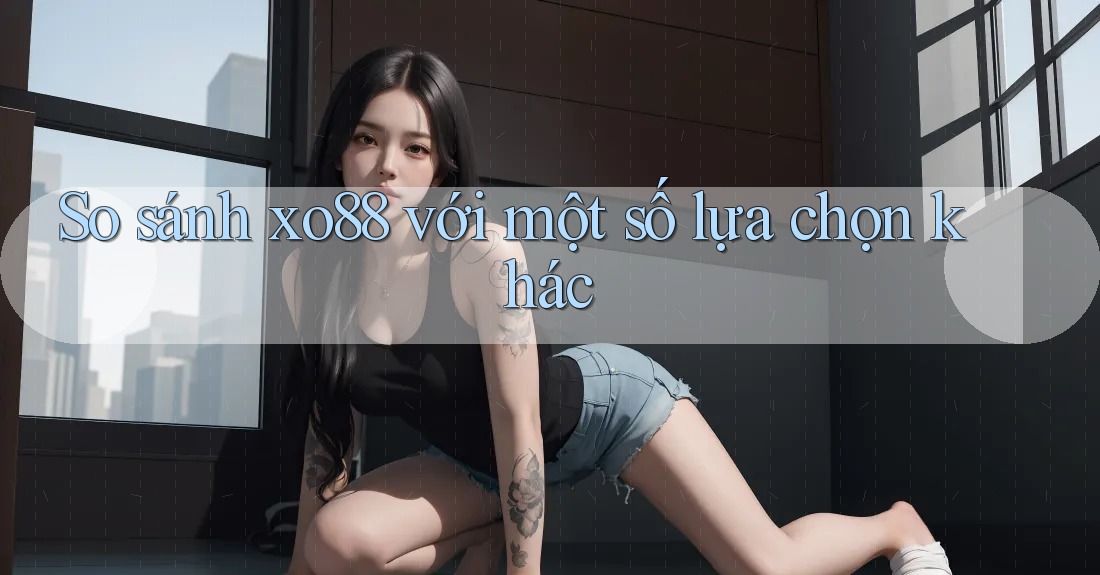 So sánh xo88 với một số lựa chọn khác