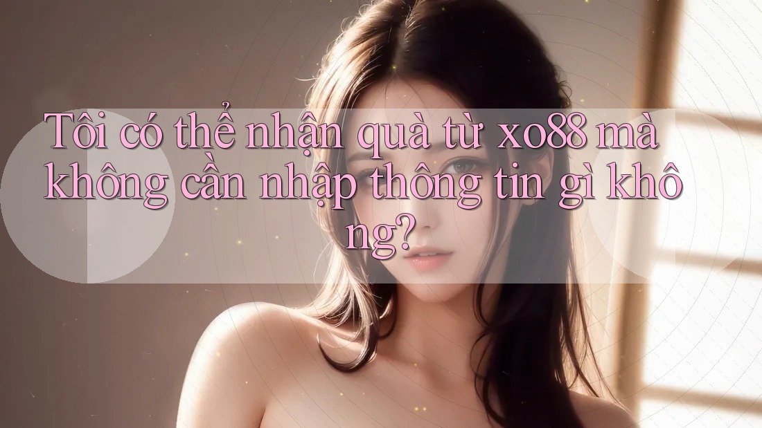 Tôi có thể nhận quà từ xo88 mà không cần nhập thông tin gì không?