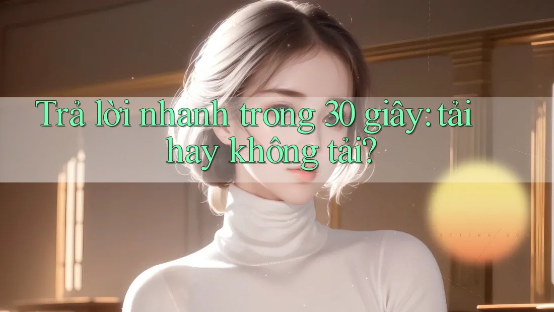Trả lời nhanh trong 30 giây: tải hay không tải? Trả lời nhanh trong 30 giây: tải hay không tải?