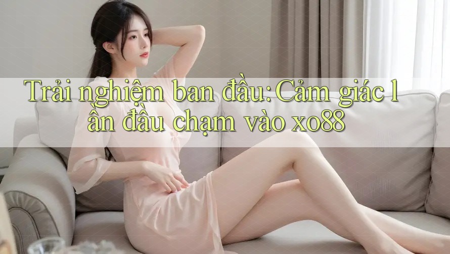 Trải nghiệm ban đầu: Cảm giác lần đầu chạm vào xo88
