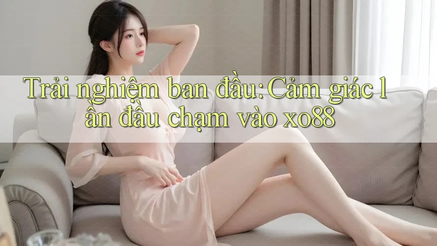 Trải nghiệm ban đầu: Cảm giác lần đầu chạm vào xo88