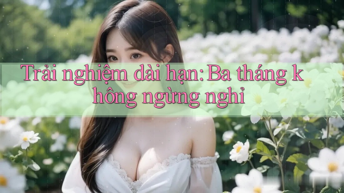 Trải nghiệm dài hạn: Ba tháng không ngừng nghỉ Trải nghiệm dài hạn: Ba tháng không ngừng nghỉ