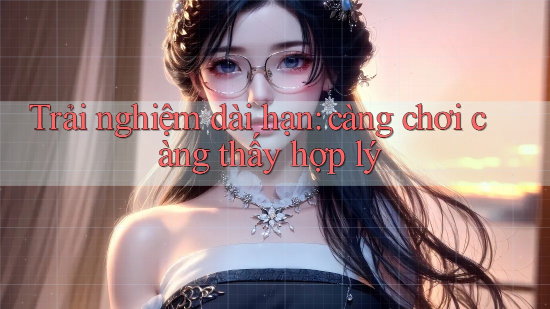 Trải nghiệm dài hạn: càng chơi càng thấy hợp lý