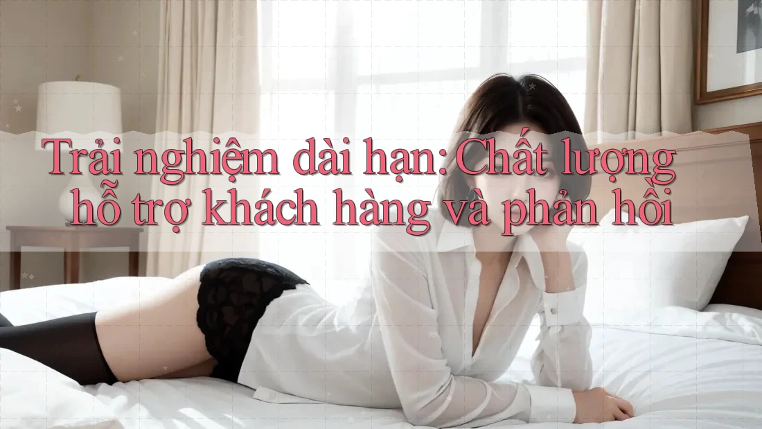 Trải nghiệm dài hạn: Chất lượng hỗ trợ khách hàng và phản hồi