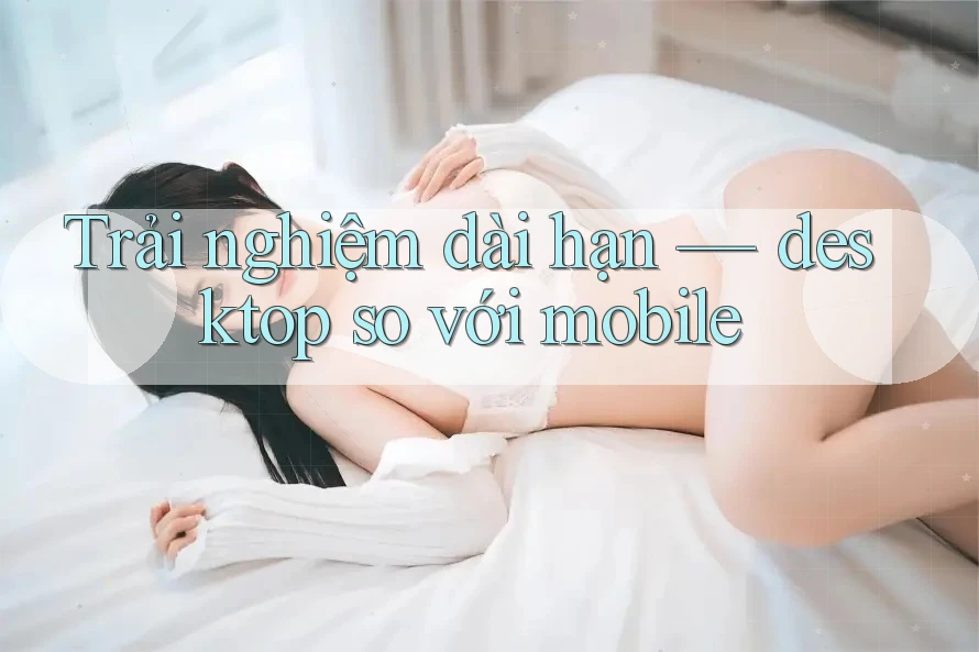 Trải nghiệm dài hạn — desktop so với mobile