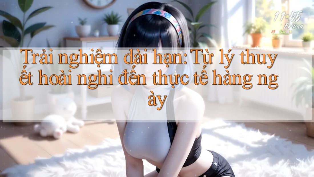 Trải nghiệm dài hạn: Từ lý thuyết hoài nghi đến thực tế hàng ngày