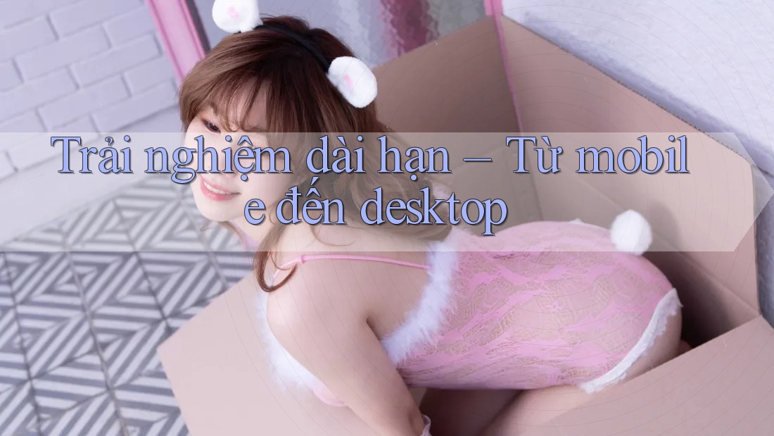 Trải nghiệm dài hạn – Từ mobile đến desktop
