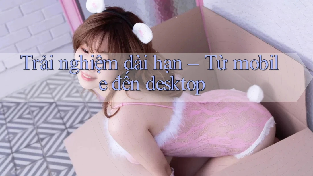 Trải nghiệm dài hạn – Từ mobile đến desktop Trải nghiệm dài hạn – Từ mobile đến desktop