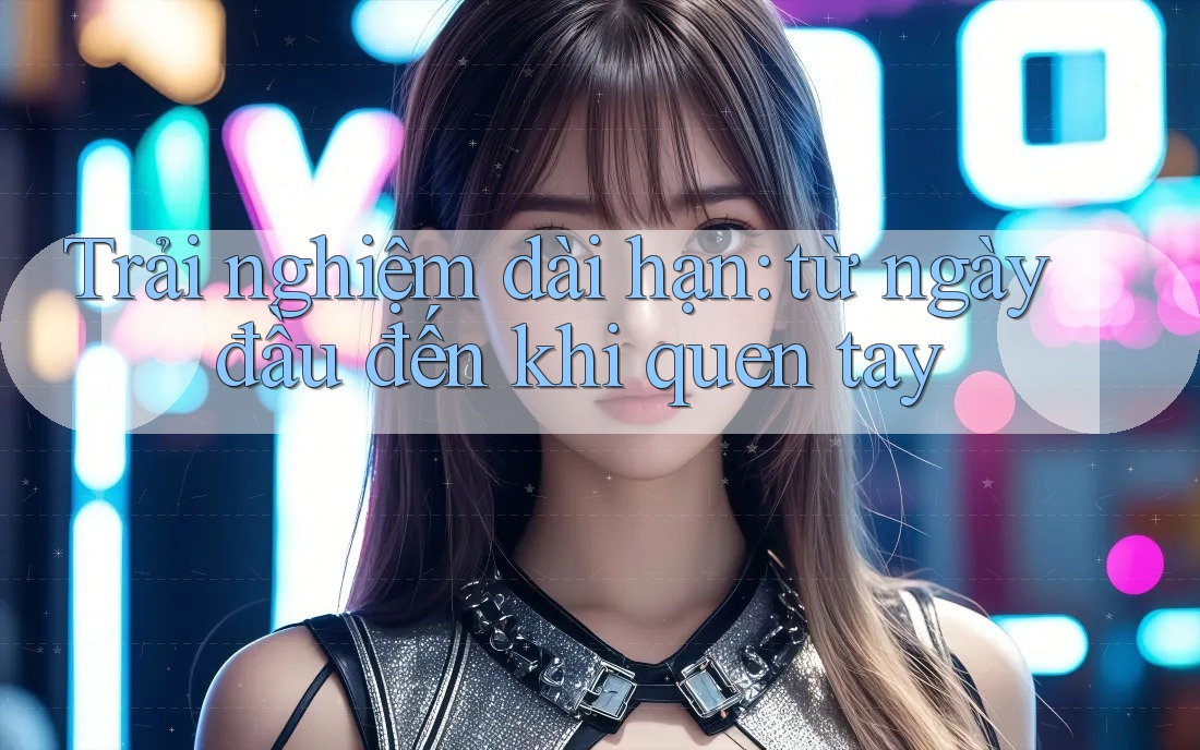 Trải nghiệm dài hạn: từ ngày đầu đến khi quen tay Trải nghiệm dài hạn: từ ngày đầu đến khi quen tay