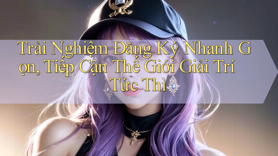 Trải Nghiệm Đăng Ký Nhanh Gọn, Tiếp Cận Thế Giới Giải Trí Tức Thì