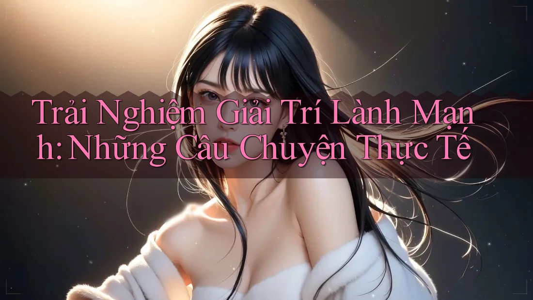 Trải Nghiệm Giải Trí Lành Mạnh: Những Câu Chuyện Thực Tế