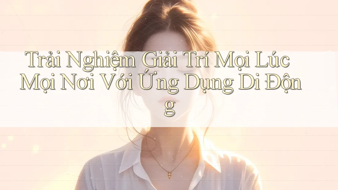 Trải Nghiệm Giải Trí Mọi Lúc, Mọi Nơi Với Ứng Dụng Di Động
