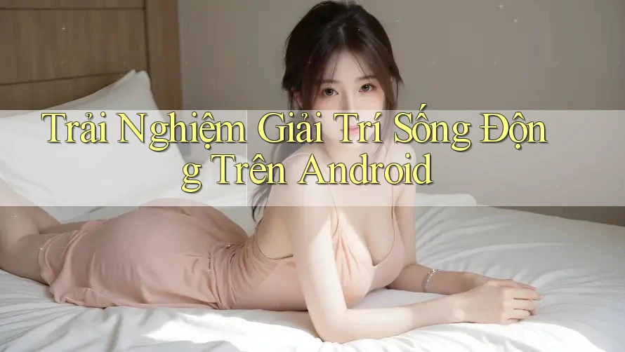Trải Nghiệm Giải Trí Sống Động Trên Android Trải Nghiệm Giải Trí Sống Động Trên Android