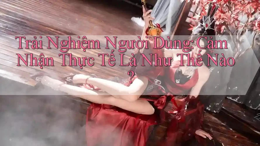 Trải Nghiệm Người Dùng: Cảm Nhận Thực Tế Là Như Thế Nào? Trải Nghiệm Người Dùng: Cảm Nhận Thực Tế Là Như Thế Nào?