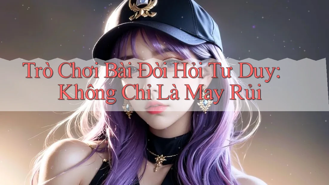Trò Chơi Bài Đòi Hỏi Tư Duy: Không Chỉ Là May Rủi