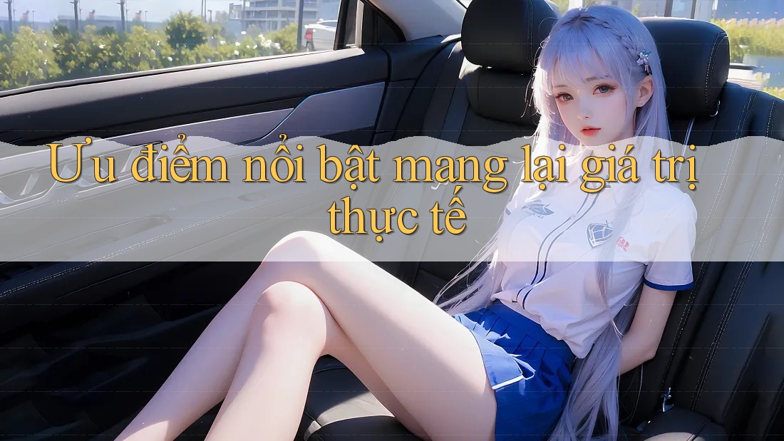 Ưu điểm nổi bật mang lại giá trị thực tế