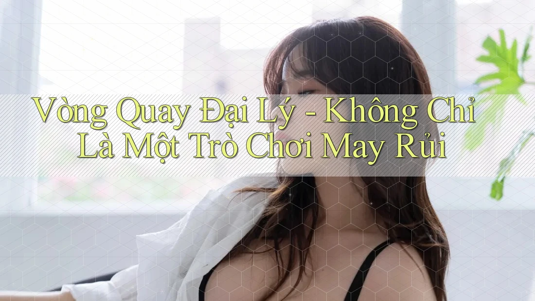 Vòng Quay Đại Lý - Không Chỉ Là Một Trò Chơi May Rủi