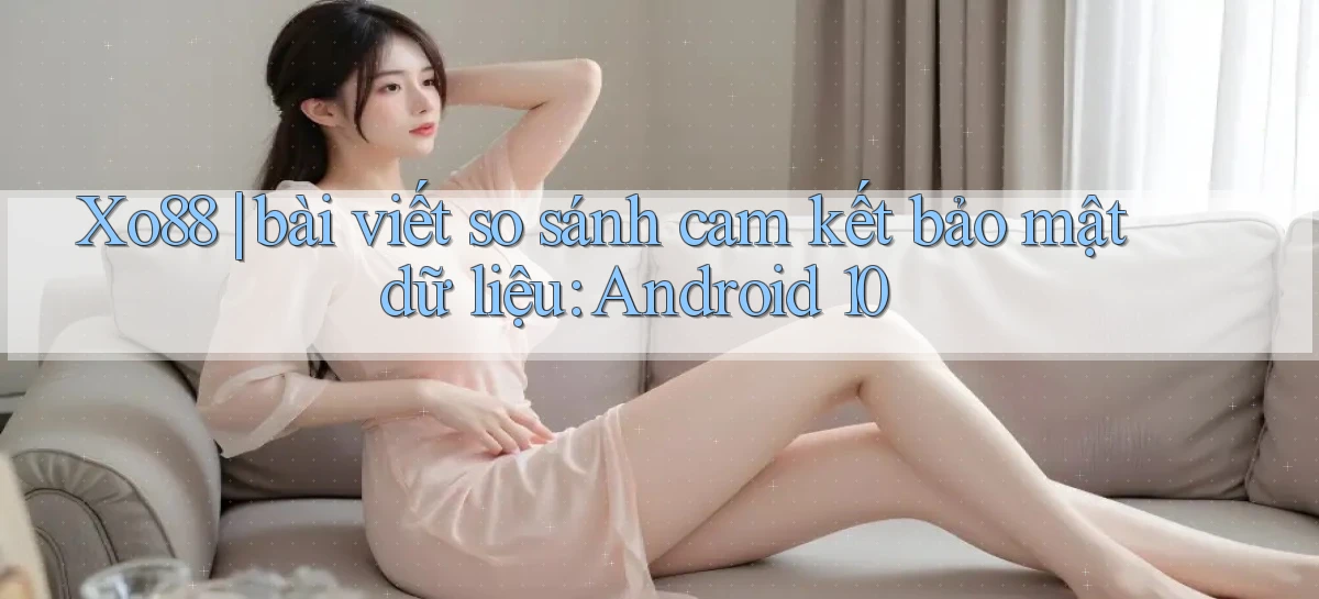 Xo88 bài viết so sánh cam kết bảo mật dữ liệu Android 10