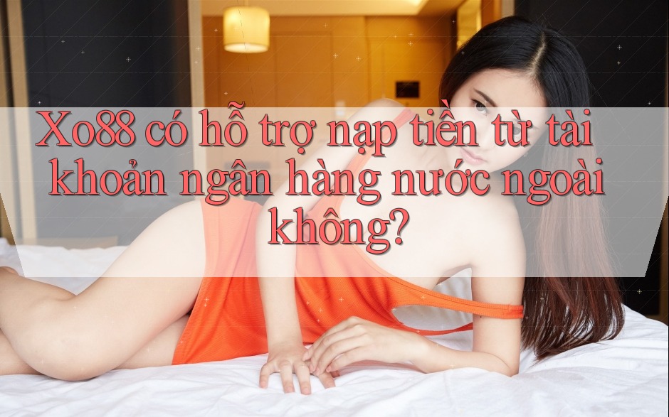 Xo88 có hỗ trợ nạp tiền từ tài khoản ngân hàng nước ngoài không?