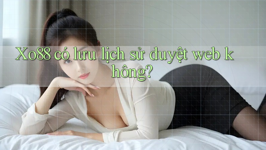Xo88 có lưu lịch sử duyệt web không? Xo88 có lưu lịch sử duyệt web không?