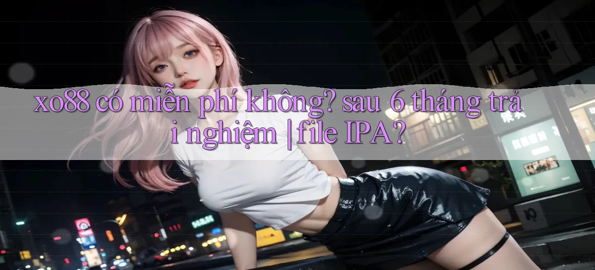 xo88 có miễn phí không sau 6 tháng trải nghiệm file IPA
