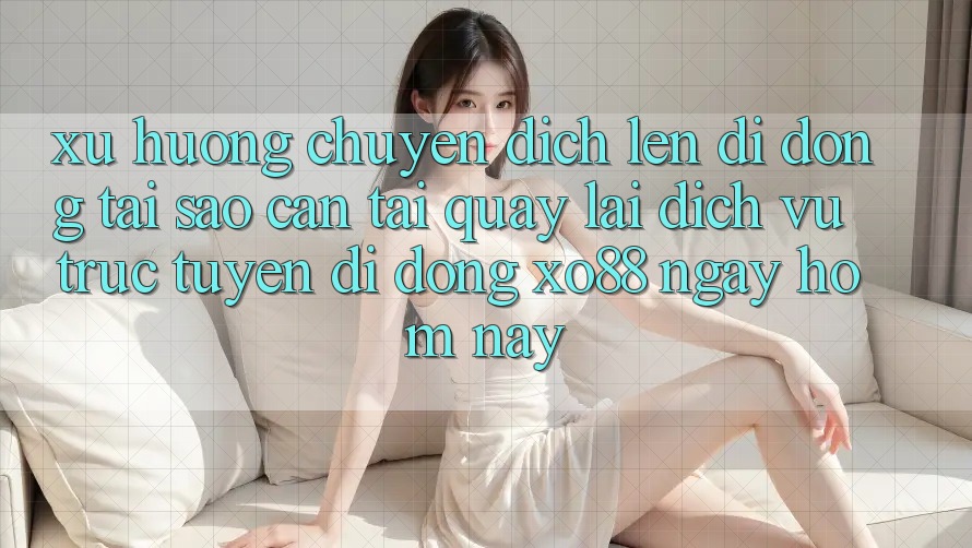 Xu Hướng Chuyển Dịch Lên Di Động: Tại Sao Cần Tải quay lại Dịch vụ trực tuyến di động XO88 Ngay Hôm Nay?