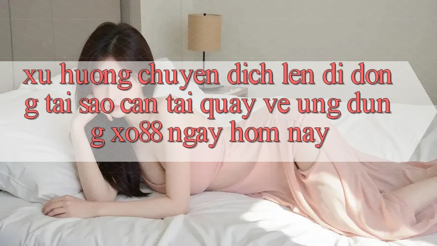 Xu Hướng Chuyển Dịch Lên Di Động: Tại Sao Cần Tải quay về Ứng dụng XO88 Ngay Hôm Nay?