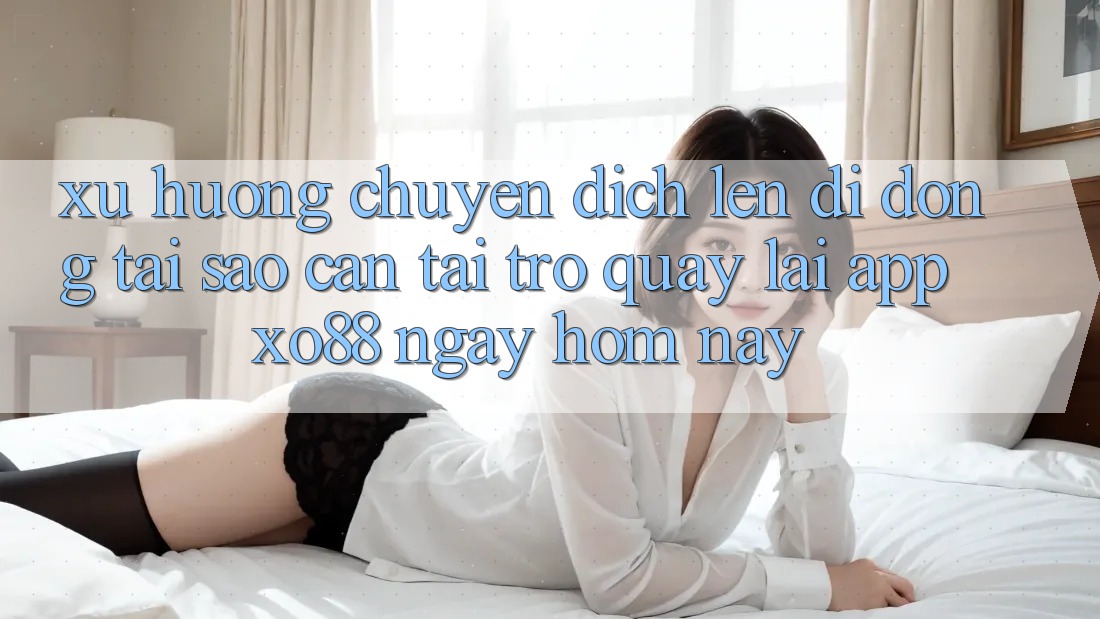 Xu Hướng Chuyển Dịch Lên Di Động: Tại Sao Cần Tải trở quay lại App XO88 Ngay Hôm Nay?