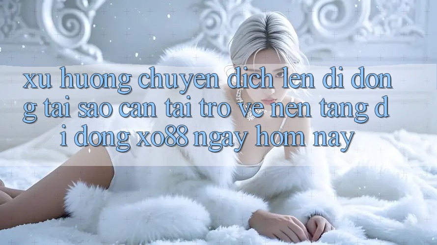 Xu Hướng Chuyển Dịch Lên Di Động: Tại Sao Cần Tải trở về Nền tảng di động XO88 Ngay Hôm Nay?